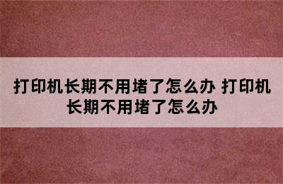 打印机长期不用堵了怎么办 打印机长期不用堵了怎么办